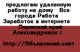 предлогаю удаленную работу на дому - Все города Работа » Заработок в интернете   . Пермский край,Александровск г.